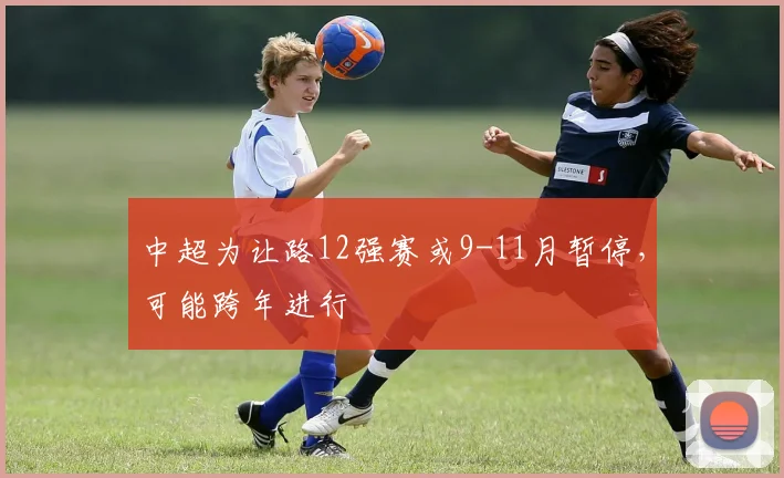 中超为让路12强赛或9-11月暂停，可能跨年进行