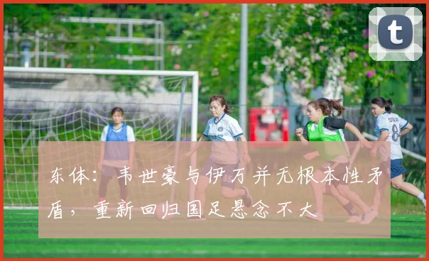 东体：韦世豪与伊万并无根本性矛盾，重新回归国足悬念不大