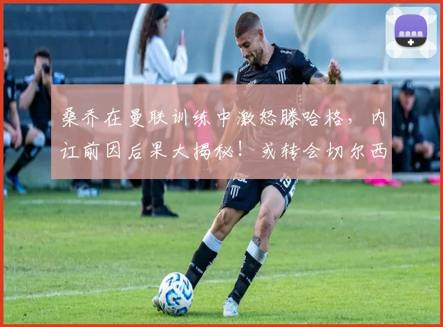 桑乔在曼联训练中激怒滕哈格，内讧前因后果大揭秘！或转会切尔西