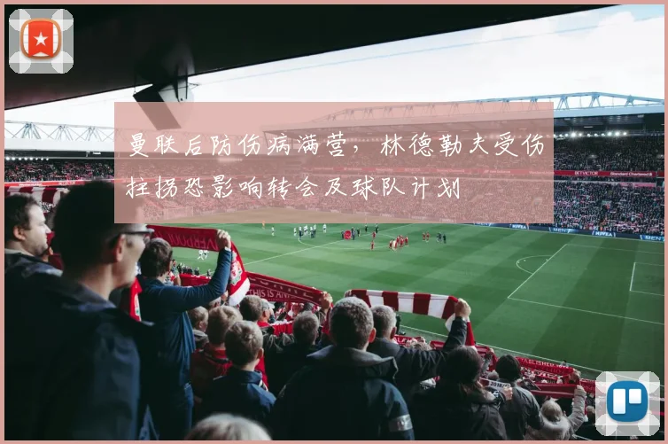 曼联后防伤病满营，林德勒夫受伤拄拐恐影响转会及球队计划