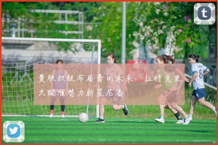 曼联积极布局青训未来，拉特克里夫瞄准潜力新星尼潘