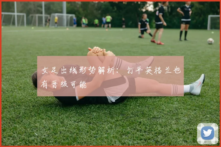 女足出线形势解析：打平英格兰也有晋级可能