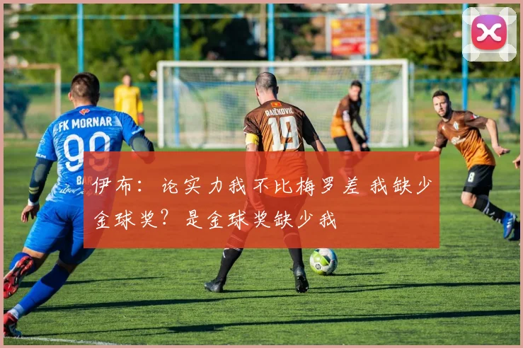 伊布：论实力我不比梅罗差 我缺少金球奖？是金球奖缺少我