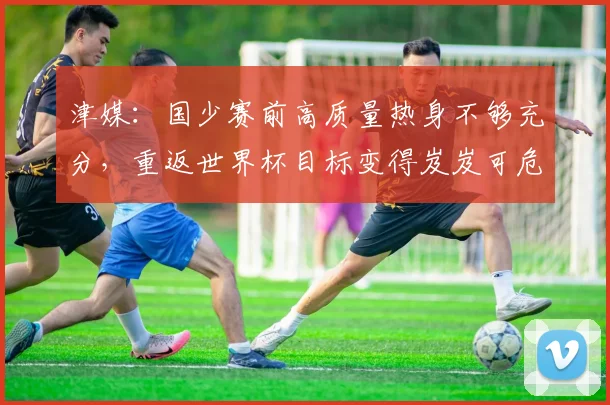 津媒：国少赛前高质量热身不够充分，重返世界杯目标变得岌岌可危