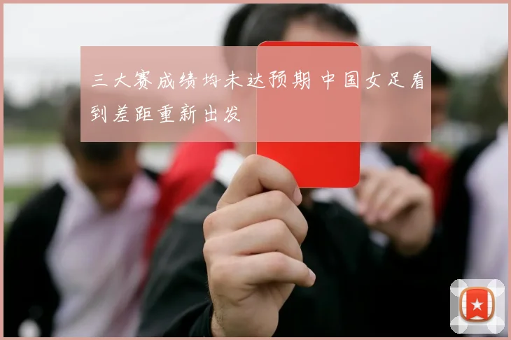三大赛成绩均未达预期 中国女足看到差距重新出发