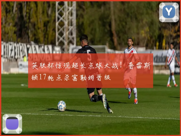 英联杯惊现超长点球大战！普雷斯顿17轮点杀富勒姆晋级