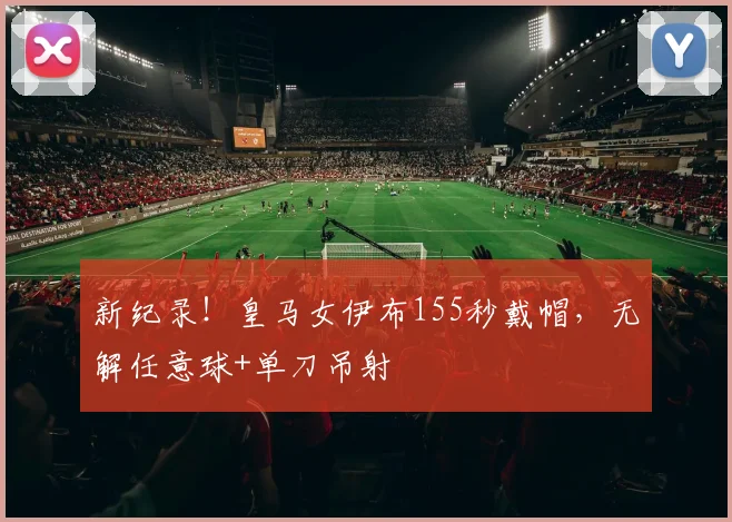 新纪录！皇马女伊布155秒戴帽，无解任意球+单刀吊射