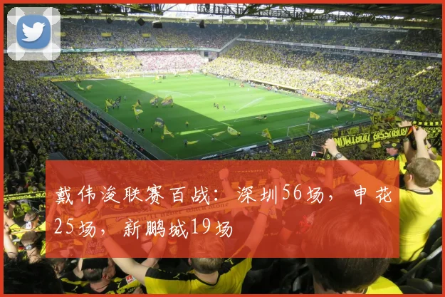 戴伟浚联赛百战：深圳56场，申花25场，新鹏城19场