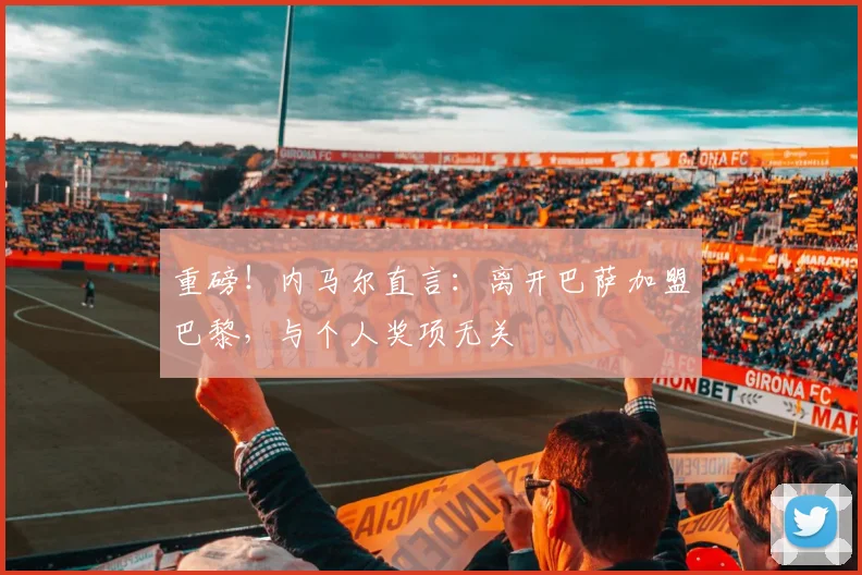 重磅！内马尔直言：离开巴萨加盟巴黎，与个人奖项无关