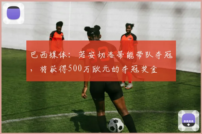 巴西媒体：若安切洛蒂能带队夺冠，将获得500万欧元的夺冠奖金