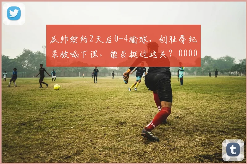 瓜帅续约2天后0-4输球，创耻辱纪录被喊下课，能否挺过这关？0000644