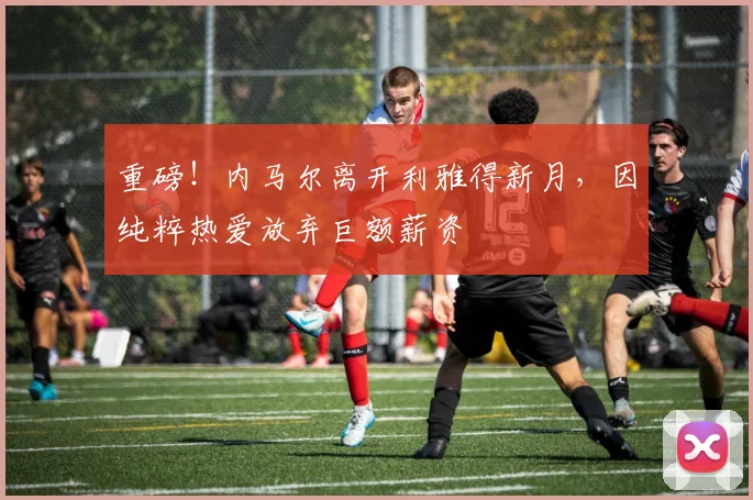 重磅！内马尔离开利雅得新月，因纯粹热爱放弃巨额薪资